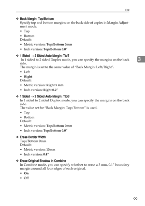 Page 107Edit
99
3
❖Back Margin: Top/Bottom
Specify top and bottom margins on the back side of copies in Margin Adjust-
ment mode.
Top
Bottom
Default:
Metric version: Top/Bottom 0mm
 Inch version: Top/Bottom 0.0”
❖1 Sided → 2 Sided Auto Margin: TtoT
 In 1 sided to 2 sided Duplex mode, you can specify the margins on the back
side.
The margin is set to the same value of “Back Margin: Left/Right”.
Left
Right
Default:
Metric version: Right 5 mm
 Inch version: Right 0.2”
❖1 Sided → 2 Sided Auto Margin: TtoB
In...