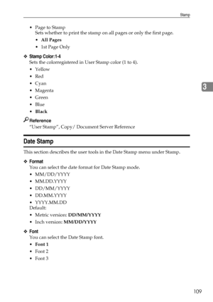 Page 117Stamp
109
3
 Page to Stamp
Sets whether to print the stamp on all pages or only the first page.
All Pages
1st Page Only
❖Stamp Color:1-4
Sets the colorregistered in User Stamp color (1 to 4).
Yellow
Red
Cyan
Magenta
Green
Blue
Black
Reference
“User Stamp”, Copy/ Document Server Reference
Date Stamp
This section describes the user tools in the Date Stamp menu under Stamp.
❖Format
You can select the date format for Date Stamp mode.
 MM/DD/YYYY
 MM.DD.YYYY
 DD/MM/YYYY
 DD.MM.YYYY
 YYYY.MM.DD...