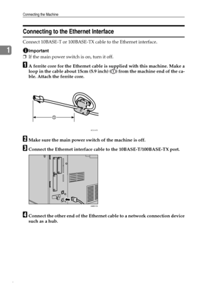 Page 14Connecting the Machine
6
1
Connecting to the Ethernet Interface
Connect 10BASE-T or 100BASE-TX cable to the Ethernet interface.
Important
❒If the main power switch is on, turn it off.
AA ferrite core for the Ethernet cable is supplied with this machine. Make a
loop in the cable about 15cm (5.9 inch) ( ) from the machine end of the ca-
ble. Attach the ferrite core.
BMake sure the main power switch of the machine is off.
CConnect the Ethernet interface cable to the 10BASE-T/100BASE-TX port.
DConnect the...