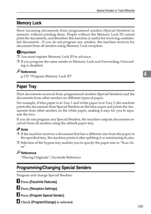 Page 167Special Senders to Treat Differently
159
4
Memory Lock
Store incoming documents from programmed senders (Special Senders) in
memory without printing them. People without the Memory Lock ID cannot
print the documents, and therefore this function is useful for receiving confiden-
tial documents . If you do not program any senders, the machine receives fax
document from all senders using Memory Lock reception.
Important
❒You must register Memory Lock ID in advance.
❒If you program the same sender in Memory...