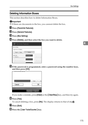 Page 183Box Settings
175
4
Deleting Information Boxes
This section describes how to delete Information Boxes.
Important
❒If there are documents in the box, you cannnot delete the box.
APress [Facsimile Features].
BPress [General Features].
CPress [Box Setting].
DPress [Delete], and then select the box you want to delete.
EIf the password is programmed, enter a password using the number keys,
and then press [OK].
If you make a mistake, press [Clear] or the {Clear/Stop} key, and then try again.
FPress [Yes].
To...