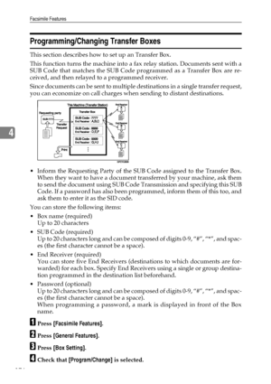 Page 184Facsimile Features
176
4
Programming/Changing Transfer Boxes
This section describes how to set up an Transfer Box.
This function turns the machine into a fax relay station. Documents sent with a
SUB Code that matches the SUB Code programmed as a Transfer Box are re-
ceived, and then relayed to a programmed receiver.
Since documents can be sent to multiple destinations in a single transfer request,
you can economize on call charges when sending to distant destinations.
 Inform the Requesting Party of the...