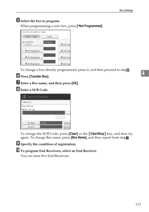 Page 185Box Settings
177
4
ESelect the box to program.
When programming a new box, press [*Not Programmed].
To change a box already programmed, press it, and then proceed to step
H.
FPress [Transfer Box].
GEnter a Box name, and then press [OK].
HEnter a SUB Code.
To change the SUB Code, press [Clear] or the {Clear/Stop} key, and then try
again. To change Box name, press [Box Name], and then repeat from step
G.
ISpecify the condition of registration.
JTo program End Receivers, select an End Receiver.
You can...