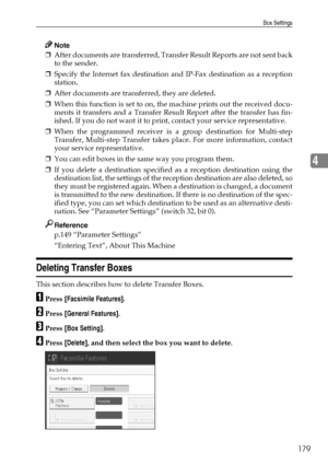 Page 187Box Settings
179
4
Note
❒After documents are transferred, Transfer Result Reports are not sent back
to the sender.
❒Specify the Internet fax destination and IP-Fax destination as a reception
station.
❒After documents are transferred, they are deleted.
❒When this function is set to on, the machine prints out the received docu-
ments it transfers and a Transfer Result Report after the transfer has fin-
ished. If you do not want it to print, contact your service representative.
❒When the programmed receiver...