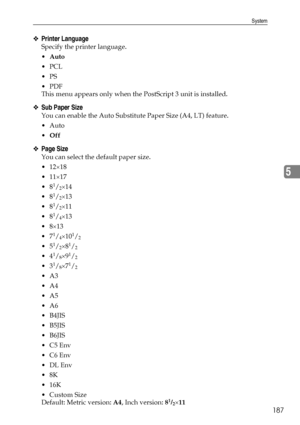 Page 195System
187
5
❖Printer Language
Specify the printer language.
Auto
PCL
PS
PDF
This menu appears only when the PostScript 3 unit is installed.
❖Sub Paper Size
You can enable the Auto Substitute Paper Size (A4, LT) feature.
Auto
Off
❖Page Size
You can select the default paper size.
12×18
11×17
8
1/2×14
8
1/2×13
8
1/2×11
8
1/4×13
8×13
7
1/4×101/2
51/2×81/2
41/8×91/2
31/8×71/2
A3
A4
A5
A6
B4JIS
B5JIS
B6JIS
C5 Env
C6 Env
 DL Env
8K
 16K
 Custom Size
Default: Metric version: A4,...