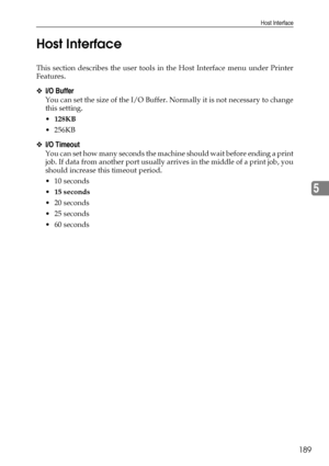 Page 197Host Interface
189
5 Host Interface
This section describes the user tools in the Host Interface menu under Printer
Features.
❖I/O Buffer
You can set the size of the I/O Buffer. Normally it is not necessary to change
this setting.
128KB
 256KB
❖I/O Timeout
You can set how many seconds the machine should wait before ending a print
job. If data from another port usually arrives in the middle of a print job, you
should increase this timeout period.
 10 seconds
15 seconds
 20 seconds
 25 seconds
 60...