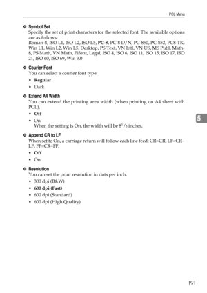 Page 199PCL Menu
191
5
❖Symbol Set
Specify the set of print characters for the selected font. The available options
are as follows:
Roman-8, ISO L1, ISO L2, ISO L5, PC-8, PC-8 D/N, PC-850, PC-852, PC8-TK,
Win L1, Win L2, Win L5, Desktop, PS Text, VN Intl, VN US, MS Publ, Math-
8, PS Math, VN Math, Pifont, Legal, ISO 4, ISO 6, ISO 11, ISO 15, ISO 17, ISO
21, ISO 60, ISO 69, Win 3.0
❖Courier Font
You can select a courier font type.
Regular
Dark
❖Extend A4 Width
You can extend the printing area width (when...