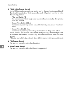 Page 204Scanner Features
196
6
❖Print & Delete Scanner Journal
Up to 100 transmission/delivery results can be checked on this machine. If
the stored transmission/ delivery results reach 100, select whether to print
the delivery journal.
Print and Delete All
The transmission/delivery journal is printed automatically. The printed
journal is deleted.
 Do not Print: Delete Oldest
Transmission/delivery results are deleted one by one as new results are
stored.
 Do not Print: Disable Send
Transmission/delivery...