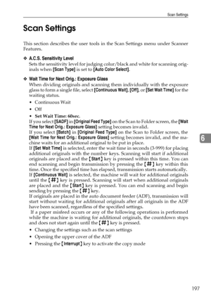 Page 205Scan Settings
197
6 Scan Settings
This section describes the user tools in the Scan Settings menu under Scanner
Features.
❖A.C.S. Sensitivity Level
Sets the sensitivity level for judging colur/black and white for scanning orig-
inals when [Scan Type] is set to [Auto Color Select].
❖Wait Time for Next Orig.: Exposure Glass
When dividing originals and scanning them individually with the exposure
glass to form a single file, select [Continuous Wait], [Off], or [Set Wait Time] for the
waiting status....