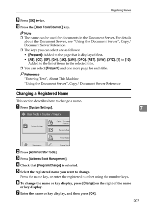 Page 215Registering Names
207
7
IPress [OK] twice.
JPress the {User Tools/Counter} key.
Note
❒The name can be used for documents in the Document Server. For details
about the Document Server, see “Using the Document Server”, Copy/
Document Server Reference.
❒The keys you can select are as follows:
[Frequent]: Added to the page that is displayed first.
[AB], [CD], [EF], [GH], [IJK], [LMN], [OPQ], [RST], [UVW], [XYZ], [1] to [10]:
Added to the list of items in the selected title.
❒You can select [Frequent] and...