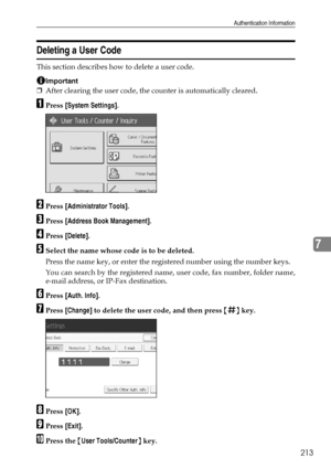 Page 221Authentication Information
213
7
Deleting a User Code
This section describes how to delete a user code.
Important
❒After clearing the user code, the counter is automatically cleared.
APress [System Settings].
BPress [Administrator Tools].
CPress [Address Book Management].
DPress [Delete].
ESelect the name whose code is to be deleted.
Press the name key, or enter the registered number using the number keys.
You can search by the registered name, user code, fax number, folder name,
e-mail address, or...