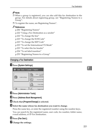 Page 229Fax Destination
221
7
Note
❒When a group is registered, you can also add this fax destination to the
group. For details about regisering group, see “Registering Names to a
Group”.
❒To register the name, see Registering Names”.
Reference
p.206 “Registering Names”
p.222 “Using a Fax Destination as a sender”
p.222 “To change the line”
p.223 “To change the SUB Code”
p.223 “To change the SEP Code”
p.223 “To set the International TX Mode”
p.223 “To select the fax header”
p.224 “To set label insertion”
p.253...