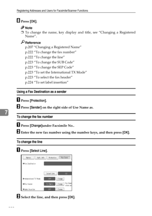 Page 230Registering Addresses and Users for Facsimile/Scanner Functions
222
7
HPress [OK].
Note
❒To change the name, key display and title, see “Changing a Registered
Name”.
Reference
p.207 “Changing a Registered Name”
p.222 “To change the fax number”
p.222 “To change the line”
p.223 “To change the SUB Code”
p.223 “To change the SEP Code”
p.223 “To set the International TX Mode”
p.223 “To select the fax header”
p.224 “To set label insertion”
Using a Fax Destination as a sender
APress [Protection].
BPress...