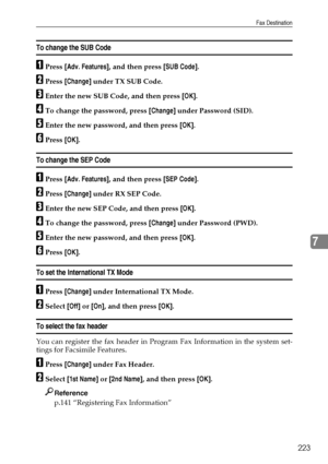 Page 231Fax Destination
223
7
To change the SUB Code
APress [Adv. Features], and then press [SUB Code].
BPress [Change] under TX SUB Code.
CEnter the new SUB Code, and then press [OK].
DTo change the password, press [Change] under Password (SID).
EEnter the new password, and then press [OK].
FPress [OK].
To change the SEP Code
APress [Adv. Features], and then press [SEP Code].
BPress [Change] under RX SEP Code.
CEnter the new SEP Code, and then press [OK].
DTo change the password, press [Change] under Password...