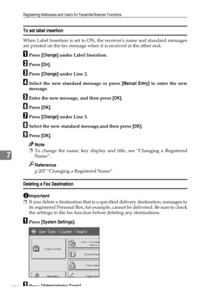 Page 232Registering Addresses and Users for Facsimile/Scanner Functions
224
7
To set label insertion
When Label Insertion is set to ON, the receivers name and standard messages
are printed on the fax message when it is received at the other end.
APress [Change] under Label Insertion.
BPress [On].
CPress [Change] under Line 2.
DSelect the new standard message or press [Manual Entry] to enter the new
message.
EEnter the new message, and then press [OK].
FPress [OK].
GPress [Change] under Line 3.
HSelect the new...