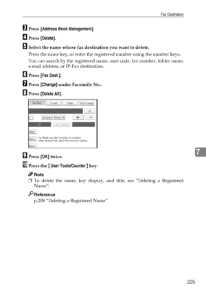 Page 233Fax Destination
225
7
CPress [Address Book Management].
DPress [Delete].
ESelect the name whose fax destination you want to delete.
Press the name key, or enter the registered number using the number keys.
You can search by the registered name, user code, fax number, folder name,
e-mail address, or IP-Fax destination.
FPress [Fax Dest.].
GPress [Change] under Facsimile No..
HPress [Delete All].
IPress [OK] twice.
JPress the {User Tools/Counter} key.
Note
❒To delete the name, key display, and title, see...