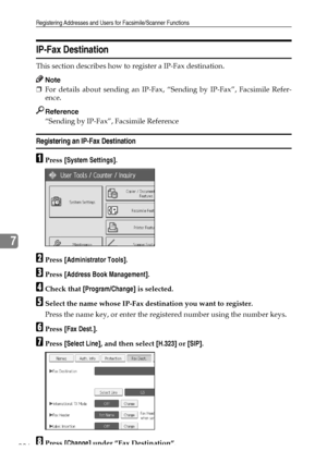 Page 234Registering Addresses and Users for Facsimile/Scanner Functions
226
7
IP-Fax Destination
This section describes how to register a IP-Fax destination.
Note
❒For details about sending an IP-Fax, “Sending by IP-Fax”, Facsimile Refer-
ence.
Reference
“Sending by IP-Fax”, Facsimile Reference
Registering an IP-Fax Destination
APress [System Settings].
BPress [Administrator Tools].
CPress [Address Book Management].
DCheck that [Program/Change] is selected.
ESelect the name whose IP-Fax destination you want to...