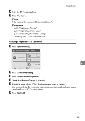 Page 235Fax Destination
227
7
IEnter the IP-Fax destination.
JPress [OK] twice.
Note
❒To register the name, see Registering Names”.
Reference
p.206 “Registering Names”
p.210 “Registering a User Code”
p.252 “Registering Names to a Group”
“Entering Text”, About This Machine
Changing a Registered IP-Fax Destination
APress [System Settings].
BPress [Administrator Tools].
CPress [Address Book Management].
DCheck that [Program/Change] is selected.
ESelect the name whose IP-Fax destination you want to change.
You can...