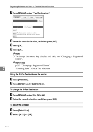 Page 236Registering Addresses and Users for Facsimile/Scanner Functions
228
7
GPress [Change] under ”Fax Destination”.
HEnter the new destination, and then press [OK].
IPress [OK].
JPress [OK].
Note
❒To change the name, key display and title, see “Changing a Registered
Name”.
Reference
p.207 “Changing a Registered Name”
“Entering Text”, About This Machine
Using the IP–Fax Destination as the sender
APress [Protection].
BPress [Sender] under [Use Name as].
To change the IP-Fax Destination
APress [Change] under...