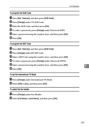 Page 237Fax Destination
229
7
To program the SUB Code
APress [Adv. Features], and then press [SUB Code].
BPress [Change] under TX SUB Code.
CEnter the SUB Code, and then press [OK].
DTo enter a password, press [Change] under Password (SID).
EEnter a password using the number keys, and then press [OK].
FPress [OK].
To program the SEP Code
APress [Adv. Features], and then press [SUB Code].
BPress [Change] under RX SEP Code.
CEnter a SEP Code using the number keys, and then press [OK].
DTo enter a password, press...