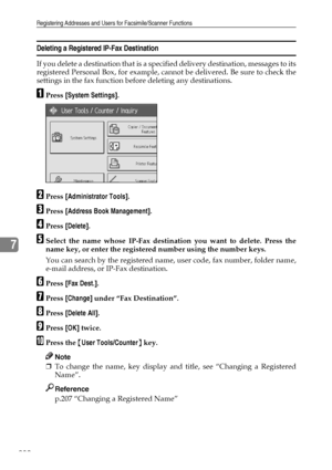 Page 238Registering Addresses and Users for Facsimile/Scanner Functions
230
7
Deleting a Registered IP-Fax Destination
If you delete a destination that is a specified delivery destination, messages to its
registered Personal Box, for example, cannot be delivered. Be sure to check the
settings in the fax function before deleting any destinations.
APress [System Settings].
BPress [Administrator Tools].
CPress [Address Book Management].
DPress [Delete].
ESelect the name whose IP-Fax destination you want to delete....