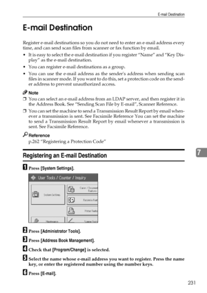 Page 239E-mail Destination
231
7 E-mail Destination
Register e-mail destinations so you do not need to enter an e-mail address every
time, and can send scan files from scanner or fax function by email.
 It is easy to select the e-mail destination if you register “Name” and “Key Dis-
play” as the e-mail destination.
 You can register e-mail destinations as a group.
 You can use the e-mail address as the senders address when sending scan
f i l e s  i n  s c a n n e r  m o d e .  I f  y o u  w a n t  t o  d o  t...