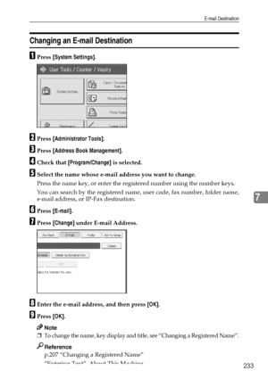 Page 241E-mail Destination
233
7
Changing an E-mail Destination
APress [System Settings].
BPress [Administrator Tools].
CPress [Address Book Management].
DCheck that [Program/Change] is selected.
ESelect the name whose e-mail address you want to change.
Press the name key, or enter the registered number using the number keys.
You can search by the registered name, user code, fax number, folder name,
e-mail address, or IP-Fax destination.
FPress [E-mail].
GPress [Change] under E-mail Address.
HEnter the e-mail...