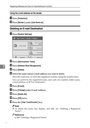 Page 242Registering Addresses and Users for Facsimile/Scanner Functions
234
7
Using the e-mail address as the sender
APress [Protection].
BPress [Sender ] under [Use Name as].
Deleting an E-mail Destination
APress [System Settings].
BPress [Administrator Tools].
CPress [Address Book Management].
DPress [Delete].
ESelect the name whose e-mail address you want to delete.
Press the name key, or enter the registered number using the number keys.
You can search by the registered name, user code, fax number, folder...