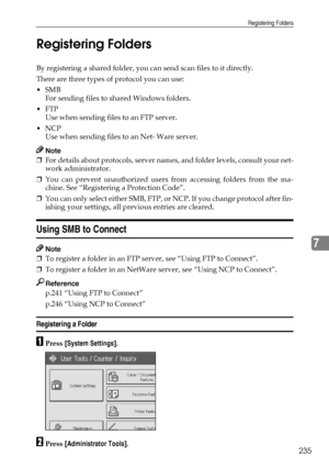 Page 243Registering Folders
235
7 Registering Folders
By registering a shared folder, you can send scan files to it directly.
There are three types of protocol you can use:
SMB
For sending files to shared Windows folders.
FTP
Use when sending files to an FTP server.
NCP
Use when sending files to an Net- Ware server.
Note
❒For details about protocols, server names, and folder levels, consult your net-
work administrator.
❒You can prevent unauthorized users from accessing folders from the ma-
chine. See...