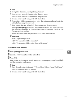 Page 245Registering Folders
237
7
Note
❒To register the name, see Registering Names”.
❒You can enter up to 64 characters for the user name.
❒You can enter up to 64 characters for the password.
❒You can enter a path using up to 128 characters.
❒To specify a folder, you can either enter the path manually or locate the
folder by browsing the network.
❒If the connection test fails, check the settings, and then try again.
❒When [Do not Specify] is selected, the SMB User Name and SMB Password
that you have specified...