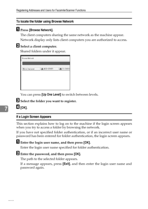 Page 246Registering Addresses and Users for Facsimile/Scanner Functions
238
7
To locate the folder using Browse Network
APress [Browse Network].
The client computers sharing the same network as the machine appear.
Network display only lists client computers you are authorized to access.
BSelect a client computer.
Shared folders under it appear.
You can press [Up One Level] to switch between levels.
CSelect the folder you want to register.
D[OK].
If a Login Screen Appears
This section explains how to log on to...