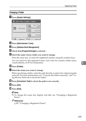 Page 247Registering Folders
239
7
Changing a Folder
APress [System Settings].
BPress [Administrator Tools].
CPress [Address Book Management].
DCheck that [Program/Change] is selected.
ESelect the name whose folder you want to change.
Press the name key, or enter the registered number using the number keys.
You can search by the registered name, user code, fax number, folder name,
e-mail address, or IP-Fax destination.
FPress [Folder].
GSelect the items you want to change.
When specifying a folder, enter the path...