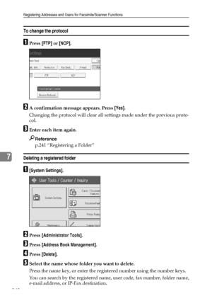 Page 248Registering Addresses and Users for Facsimile/Scanner Functions
240
7
To change the protocol
APress [FTP] or [NCP].
BA confirmation message appears. Press [Yes].
Changing the protocol will clear all settings made under the previous proto-
col.
CEnter each item again.
Reference
p.241 “Registering a Folder”
Deleting a registered folder
A[System Settings].
BPress [Administrator Tools].
CPress [Address Book Management].
DPress [Delete].
ESelect the name whose folder you want to delete.
Press the name key, or...