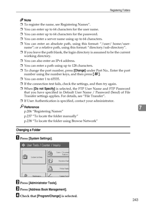 Page 251Registering Folders
243
7
Note
❒To register the name, see Registering Names”.
❒You can enter up to 64 characters for the user name.
❒You can enter up to 64 characters for the password.
❒You can enter a server name using up to 64 characters.
❒You can enter an absolute path, using this format: “/user/ home/user-
name”; or a relative path, using this format: “directory/sub-directory”.
❒If you leave the path blank, the login directory is assumed to be the current
working directory.
❒You can also enter an...