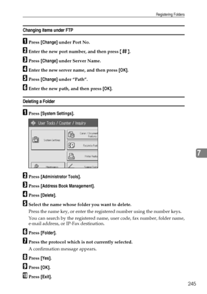 Page 253Registering Folders
245
7
Changing items under FTP
APress [Change] under Port No.
BEnter the new port number, and then press {q}.
CPress [Change] under Server Name.
DEnter the new server name, and then press [OK].
EPress [Change] under “Path”.
FEnter the new path, and then press [OK].
Deleting a Folder 
APress [System Settings].
BPress [Administrator Tools].
CPress [Address Book Management].
DPress [Delete].
ESelect the name whose folder you want to delete.
Press the name key, or enter the registered...