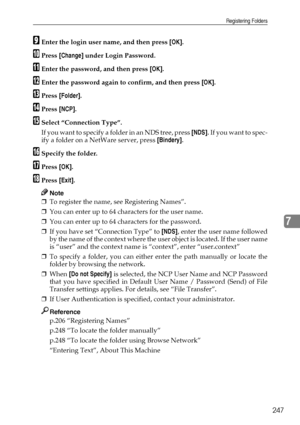 Page 255Registering Folders
247
7
IEnter the login user name, and then press [OK].
JPress [Change] under Login Password.
KEnter the password, and then press [OK].
LEnter the password again to confirm, and then press [OK].
MPress [Folder].
NPress [NCP].
OSelect “Connection Type”.
If you want to specify a folder in an NDS tree, press [NDS].  I f  y o u  w a n t  t o  s p e c -
ify a folder on a NetWare server, press [Bindery].
PSpecify the folder.
QPress [OK].
RPress [Exit].
Note
❒To register the name, see...