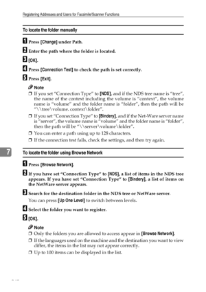 Page 256Registering Addresses and Users for Facsimile/Scanner Functions
248
7
To locate the folder manually
APress [Change] under Path.
BEnter the path where the folder is located.
C[OK].
DPress [Connection Test] to check the path is set correctly.
EPress [Exit].
Note
❒If you set “Connection Type” to [NDS], and if the NDS tree name is “tree”,
the name of the context including the volume is “context”, the volume
name is “volume” and the folder name is “folder”, then the path will be
“\	ree\volume....