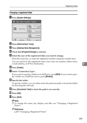 Page 257Registering Folders
249
7
Changing a registered folder
APress [System Settings].
BPress [Administrator Tools].
CPress [Address Book Management].
DCheck that [Program/Change] is selected.
ESelect the user of the registered folder you want to change.
Press the name key, or enter the registered number using the number keys.
You can search by the registered name, user code, fax number, folder name,
e-mail address, or IP-Fax destination.
FPress [Folder].
GSelect “Connection Type”.
If you want to specify a...