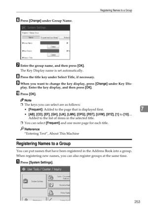 Page 261Registering Names to a Group
253
7
FPress [Change] under Group Name.
GEnter the group name, and then press [OK].
The Key Display name is set automatically.
HPress the title key under Select Title, if necessary.
IWhen you want to change the key display, press [Change] under Key Dis-
play. Enter the key display, and then press [OK].
JPress [OK].
Note
❒The keys you can select are as follows:
[Frequent]: Added to the page that is displayed first.
[AB], [CD], [EF], [GH], [IJK], [LMN], [OPQ], [RST], [UVW],...