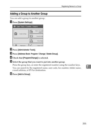 Page 263Registering Names to a Group
255
7
Adding a Group to Another Group
You can add a group to another group.
APress [System Settings].
BPress [Administrator Tools].
CPress [Address Book: Program / Change / Delete Group].
DCheck that [Program/Change] is selected.
ESelect the group that you want to put into another group.
Press the group key, or enter the registered number using the number keys.
You can search by the registered name, user code, fax number, folder name,
e-mail address, or IP-Fax destination....