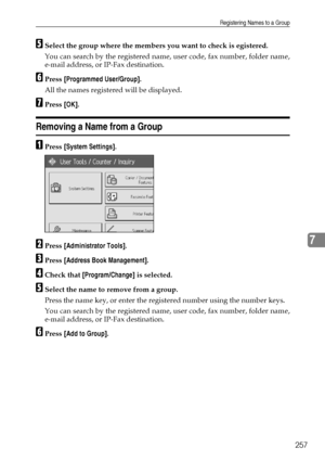 Page 265Registering Names to a Group
257
7
ESelect the group where the members you want to check is egistered.
You can search by the registered name, user code, fax number, folder name,
e-mail address, or IP-Fax destination.
FPress [Programmed User/Group].
All the names registered will be displayed.
GPress [OK].
Removing a Name from a Group
APress [System Settings].
BPress [Administrator Tools].
CPress [Address Book Management].
DCheck that [Program/Change] is selected.
ESelect the name to remove from a group....