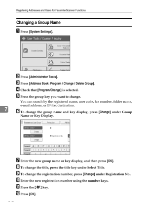 Page 268Registering Addresses and Users for Facsimile/Scanner Functions
260
7
Changing a Group Name
APress [System Settings].
BPress [Administrator Tools].
CPress [Address Book: Program / Change / Delete Group].
DCheck that [Program/Change] is selected.
EPress the group key you want to change.
You can search by the registered name, user code, fax number, folder name,
e-mail address, or IP-Fax destination.
FTo change the group name and key display, press [Change] under Group
Name or Key Display.
GEnter the new...