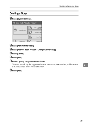 Page 269Registering Names to a Group
261
7
Deleting a Goup
APress [System Settings].
BPress [Administrator Tools].
CPress [Address Book: Program / Change / Delete Group].
DPress [Delete].
EPress [Yes].
FPress a group key you want to delete.
You can search by the registered name, user code, fax number, folder name,
e-mail address, or IP-Fax destination.
GPress [Yes].
Downloaded From ManualsPrinter.com Manuals 