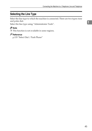Page 53Connecting the Machine to a Telephone Line and Telephone
45
1
Selecting the Line Type
Select the line type to which the machine is connected. There are two types: tone
and pulse dial.
Select the line type using “Administrator Tools”.
Note
❒This function is not available in some regions.
Reference
p.133 “Select Dial / Push Phone”
Downloaded From ManualsPrinter.com Manuals 