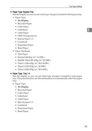 Page 61Tray Paper Settings
53
2
❖Paper Type: Bypass Tray
Sets the display so you can see what type of paper is loaded in the bypass tray.
Paper Type
No Display
Recycled Paper
 Color Paper
 Letterhead
Label Paper
 OHP (Transparency)
 Special Paper 1-3
Cardstock
 Preprinted Paper
Bond Paper
Paper Thickness
 Thin Paper
 Normal (60-81g/m
2, 16-22lb.)
 Middle Thick (82-105g/m
2, 22-28lb.)
 Thick 1 (106-169g/m
2, 28.5-44.9lb.)
 Thick 2 (170-219g/m
2, 45-58lb.)
 Thick 3 (220-253g/m
2, 58.5-67lb.)...