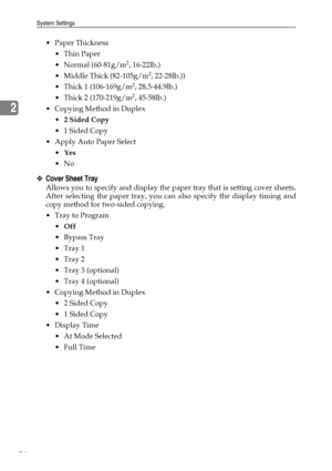 Page 62System Settings
54
2
Paper Thickness
 Thin Paper
 Normal (60-81g/m
2, 16-22lb.)
 Middle Thick (82-105g/m
2, 22-28lb.))
 Thick 1 (106-169g/m
2, 28.5-44.9lb.)
 Thick 2 (170-219g/m
2, 45-58lb.)
 Copying Method in Duplex
2 Sided Copy
 1 Sided Copy
 Apply Auto Paper Select
Yes
No
❖Cover Sheet Tray
Allows you to specify and display the paper tray that is setting cover sheets.
After selecting the paper tray, you can also specify the display timing and
copy method for two-sided copying.
Tray to...