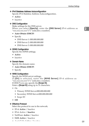 Page 67Interface Settings
59
2
❖IPv6 Stateless Address Autoconfiguration
Specify IPv6 Stateless Address Autoconfiguration.
Active
Inactive
❖DNS Configuration
Make settings for the DNS server.
When you select [Specify], enter the [DNS Server] IPv4 address as
“xxx.xxx.xxx.xxx”(“x” indicates a number).
Auto-Obtain (DHCP)
Specify
 DNS Server 1: 000.000.000.000
 DNS Server 2: 000.000.000.000
 DNS Server 3: 000.000.000.000
❖DDNS Configuration
Specify the DDNS settings.
Active
Inactive
❖Domain Name
Specify...