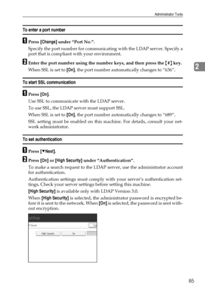 Page 93Administrator Tools
85
2
To enter a port number
APress [Change] under “Port No.”.
Specify the port number for communicating with the LDAP server. Specify a
port that is compliant with your environment.
BEnter the port number using the number keys, and then press the {#} key.
When SSL is set to [On], the port number automatically changes to “636”.
To start SSL communication
APress [On].
Use SSL to communicate with the LDAP server.
To use SSL, the LDAP server must support SSL.
When SSL is set to [On], the...