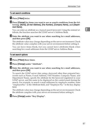 Page 95Administrator Tools
87
2
To set search conditions
APress [TNext] twice.
BPress [Change] for items you want to use as search conditions from the fol-
lowing: [Name], [E-mail Address], [Fax Number], [Company Name], and [Depart-
ment Name].
You can enter an attribute as a typical search keyword. Using the entered at-
tribute, the function searches the LDAP server’s Address Book.
CEnter the attribute you want to use when searching for e-mail addresses,
and then press [OK].
The attribute value may change...