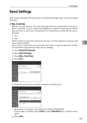 Page 131Send Settings
123
4 Send Settings
This section describes the user tools in the Send Settings menu under Facsimile
Features.
❖Max. E-mail Size
Specify to limit the size of e-mail messages that are transmitted, if receivers
limit e-mail size, or you cannot send large size e-mail for some reason. When
this function is set to on, transmission of e-mail that exceeds the set size is
aborted.
On
Off
When e-mail exceeds the maximum file size, an Error Report is output, and
the e-mail is deleted.
Even when...